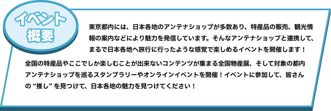 東京都内には、日本各地のアンテナショップが多数あり、特産品の販売、観光情報の案内などにより魅力を発信しています。そんなアンテナショップと連携して、まるで日本各地へ旅行に行ったような感覚で楽しめるイベントを開催します！全国の特産品やここでしか楽しむことが出来ないコンテンツが集まる全国物産展、そして対象の都内アンテナショップを巡るスタンプラリーやオンラインイベントを開催！イベントに参加して、皆さんの “推し” を見つけて、日本各地の魅力を見つけてください！