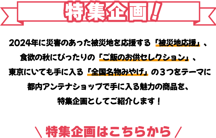 特集企画 2024年に災害のあった被災地を応援する「被災地応援」、食欲の秋にぴったりの「ご飯のお供セレクション」、東京にいても手に入る「全国名物みやげ」の３つをテーマに都内アンテナショップで手に入る魅力の商品を、特集企画としてご紹介します！