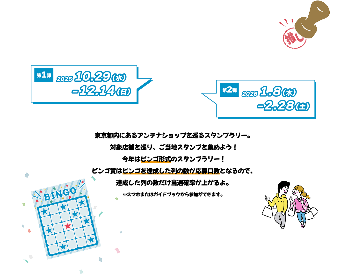 東京都内にあるアンテナショップを巡るスタンプラリー。対象店舗を巡り、ご当地スタンプを集めよう！今年はビンゴ形式のスタンプラリー！ビンゴ賞はビンゴを達成した列の数が応募口数となるので、達成した列の数だけ当選確率が上がるよ。※スマホまたはガイドブックから参加ができます。