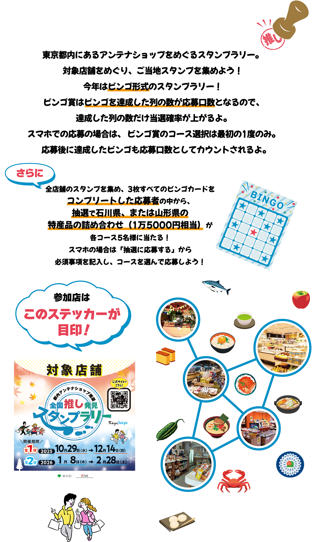 東京都内にあるアンテナショップをめぐるスタンプラリー。対象店舗をめぐり、ご当地スタンプを集めよう！今年はビンゴ形式のスタンプラリー！ビンゴ賞はビンゴを達成した列の数が応募口数となるので、達成した列の数だけ当選確率が上がるよ。スマホでの応募の場合は、 ビンゴ賞のコース選択は最初の1度のみ。応募後に達成したビンゴも応募口数としてカウントされるよ。全店舗のスタンプを集め、3枚すべてのビンゴカードをコンプリートした応募者の中から、抽選で石川県、または山形県の特産品の詰め合わせ（1万5000円相当）が各コース5名様に当たる！スマホの場合は「抽選に応募する」から必須事項を記入し、コースを選んで応募しよう！